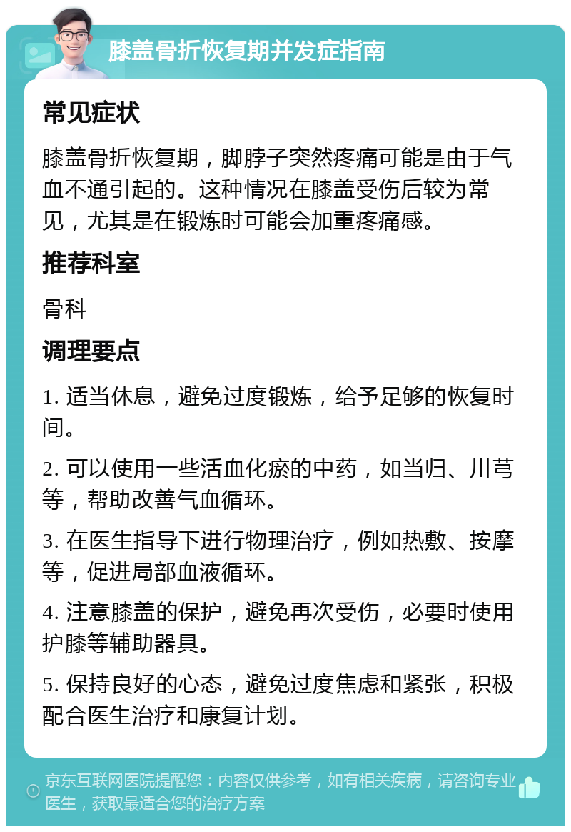 膝盖骨折恢复期并发症指南 常见症状 膝盖骨折恢复期，脚脖子突然疼痛可能是由于气血不通引起的。这种情况在膝盖受伤后较为常见，尤其是在锻炼时可能会加重疼痛感。 推荐科室 骨科 调理要点 1. 适当休息，避免过度锻炼，给予足够的恢复时间。 2. 可以使用一些活血化瘀的中药，如当归、川芎等，帮助改善气血循环。 3. 在医生指导下进行物理治疗，例如热敷、按摩等，促进局部血液循环。 4. 注意膝盖的保护，避免再次受伤，必要时使用护膝等辅助器具。 5. 保持良好的心态，避免过度焦虑和紧张，积极配合医生治疗和康复计划。