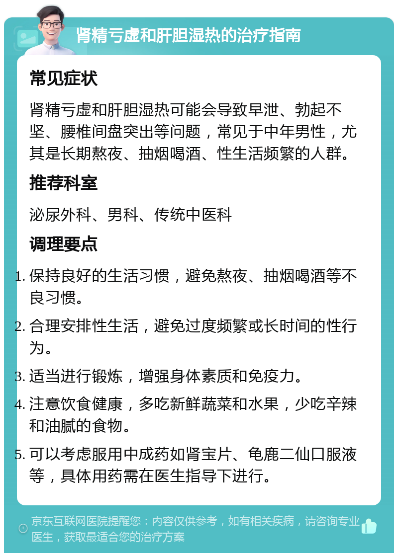 肾精亏虚和肝胆湿热的治疗指南 常见症状 肾精亏虚和肝胆湿热可能会导致早泄、勃起不坚、腰椎间盘突出等问题，常见于中年男性，尤其是长期熬夜、抽烟喝酒、性生活频繁的人群。 推荐科室 泌尿外科、男科、传统中医科 调理要点 保持良好的生活习惯，避免熬夜、抽烟喝酒等不良习惯。 合理安排性生活，避免过度频繁或长时间的性行为。 适当进行锻炼，增强身体素质和免疫力。 注意饮食健康，多吃新鲜蔬菜和水果，少吃辛辣和油腻的食物。 可以考虑服用中成药如肾宝片、龟鹿二仙口服液等，具体用药需在医生指导下进行。