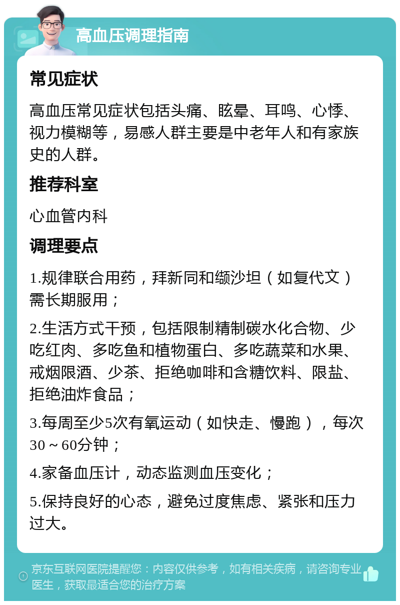 高血压调理指南 常见症状 高血压常见症状包括头痛、眩晕、耳鸣、心悸、视力模糊等，易感人群主要是中老年人和有家族史的人群。 推荐科室 心血管内科 调理要点 1.规律联合用药，拜新同和缬沙坦（如复代文）需长期服用； 2.生活方式干预，包括限制精制碳水化合物、少吃红肉、多吃鱼和植物蛋白、多吃蔬菜和水果、戒烟限酒、少茶、拒绝咖啡和含糖饮料、限盐、拒绝油炸食品； 3.每周至少5次有氧运动（如快走、慢跑），每次30～60分钟； 4.家备血压计，动态监测血压变化； 5.保持良好的心态，避免过度焦虑、紧张和压力过大。