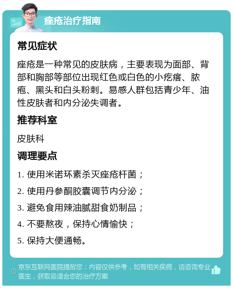 痤疮治疗指南 常见症状 痤疮是一种常见的皮肤病，主要表现为面部、背部和胸部等部位出现红色或白色的小疙瘩、脓疱、黑头和白头粉刺。易感人群包括青少年、油性皮肤者和内分泌失调者。 推荐科室 皮肤科 调理要点 1. 使用米诺环素杀灭痤疮杆菌； 2. 使用丹参酮胶囊调节内分泌； 3. 避免食用辣油腻甜食奶制品； 4. 不要熬夜，保持心情愉快； 5. 保持大便通畅。