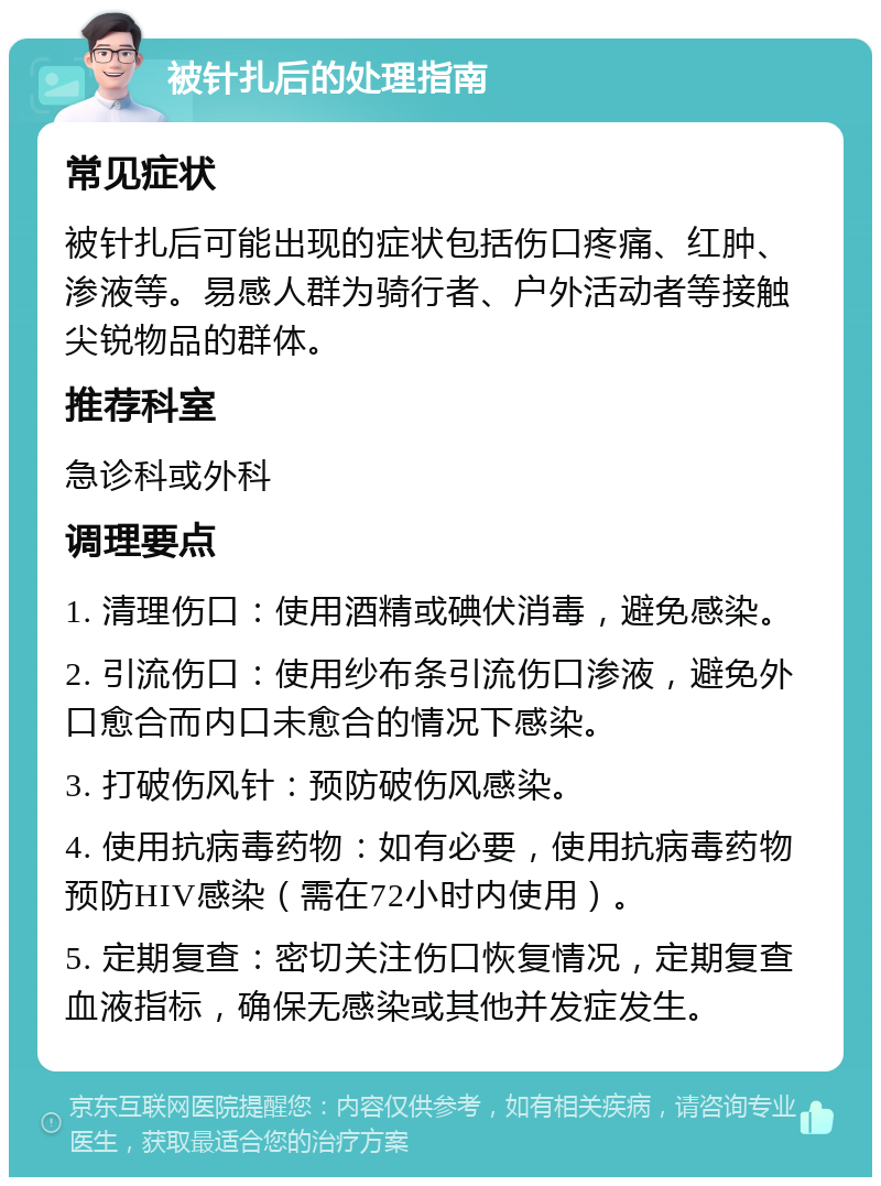 被针扎后的处理指南 常见症状 被针扎后可能出现的症状包括伤口疼痛、红肿、渗液等。易感人群为骑行者、户外活动者等接触尖锐物品的群体。 推荐科室 急诊科或外科 调理要点 1. 清理伤口：使用酒精或碘伏消毒，避免感染。 2. 引流伤口：使用纱布条引流伤口渗液，避免外口愈合而内口未愈合的情况下感染。 3. 打破伤风针：预防破伤风感染。 4. 使用抗病毒药物：如有必要，使用抗病毒药物预防HIV感染（需在72小时内使用）。 5. 定期复查：密切关注伤口恢复情况，定期复查血液指标，确保无感染或其他并发症发生。