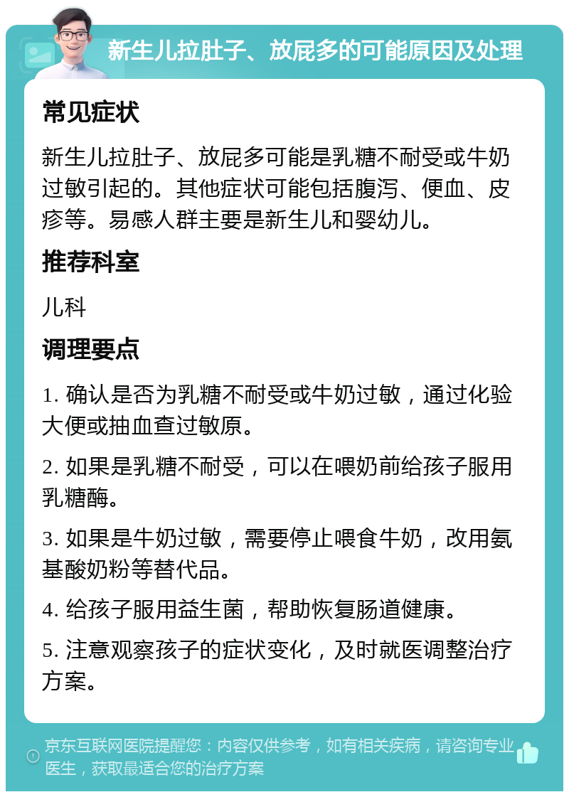 新生儿拉肚子、放屁多的可能原因及处理 常见症状 新生儿拉肚子、放屁多可能是乳糖不耐受或牛奶过敏引起的。其他症状可能包括腹泻、便血、皮疹等。易感人群主要是新生儿和婴幼儿。 推荐科室 儿科 调理要点 1. 确认是否为乳糖不耐受或牛奶过敏，通过化验大便或抽血查过敏原。 2. 如果是乳糖不耐受，可以在喂奶前给孩子服用乳糖酶。 3. 如果是牛奶过敏，需要停止喂食牛奶，改用氨基酸奶粉等替代品。 4. 给孩子服用益生菌，帮助恢复肠道健康。 5. 注意观察孩子的症状变化，及时就医调整治疗方案。