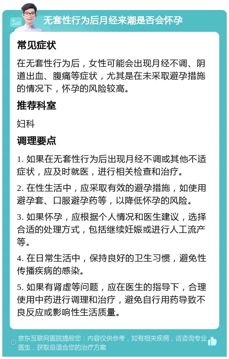 无套性行为后月经来潮是否会怀孕 常见症状 在无套性行为后，女性可能会出现月经不调、阴道出血、腹痛等症状，尤其是在未采取避孕措施的情况下，怀孕的风险较高。 推荐科室 妇科 调理要点 1. 如果在无套性行为后出现月经不调或其他不适症状，应及时就医，进行相关检查和治疗。 2. 在性生活中，应采取有效的避孕措施，如使用避孕套、口服避孕药等，以降低怀孕的风险。 3. 如果怀孕，应根据个人情况和医生建议，选择合适的处理方式，包括继续妊娠或进行人工流产等。 4. 在日常生活中，保持良好的卫生习惯，避免性传播疾病的感染。 5. 如果有肾虚等问题，应在医生的指导下，合理使用中药进行调理和治疗，避免自行用药导致不良反应或影响性生活质量。