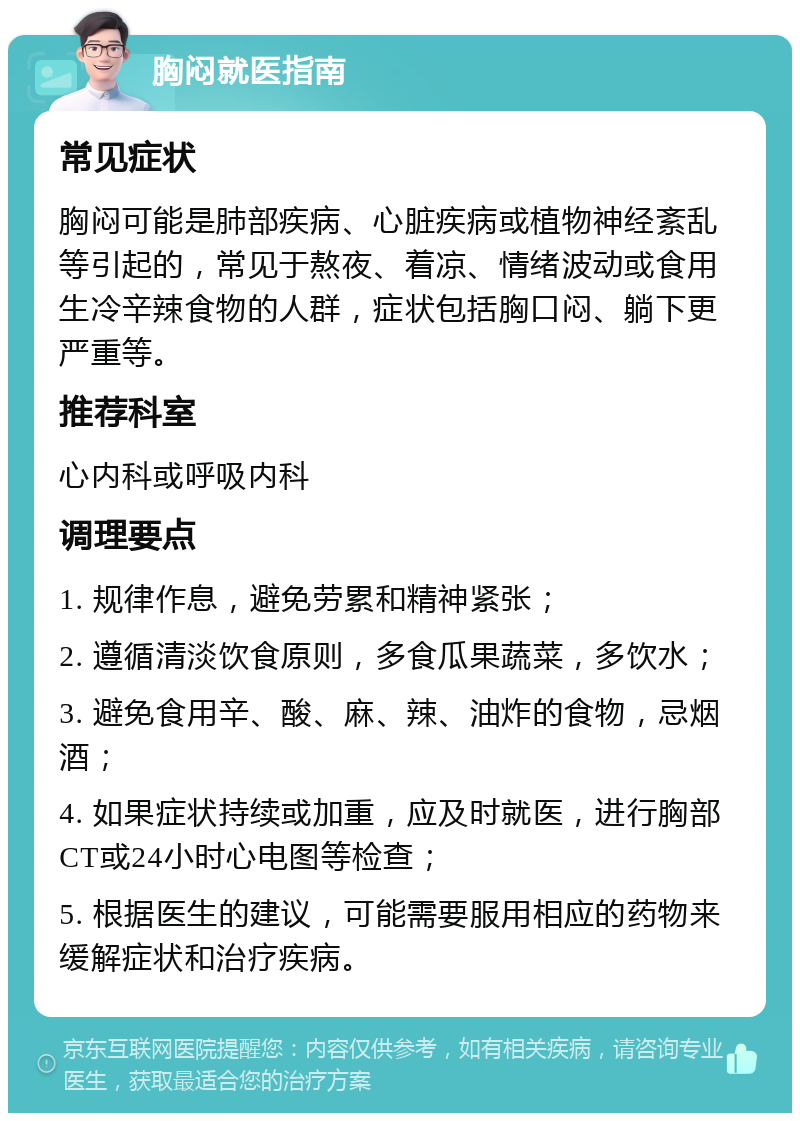 胸闷就医指南 常见症状 胸闷可能是肺部疾病、心脏疾病或植物神经紊乱等引起的，常见于熬夜、着凉、情绪波动或食用生冷辛辣食物的人群，症状包括胸口闷、躺下更严重等。 推荐科室 心内科或呼吸内科 调理要点 1. 规律作息，避免劳累和精神紧张； 2. 遵循清淡饮食原则，多食瓜果蔬菜，多饮水； 3. 避免食用辛、酸、麻、辣、油炸的食物，忌烟酒； 4. 如果症状持续或加重，应及时就医，进行胸部CT或24小时心电图等检查； 5. 根据医生的建议，可能需要服用相应的药物来缓解症状和治疗疾病。