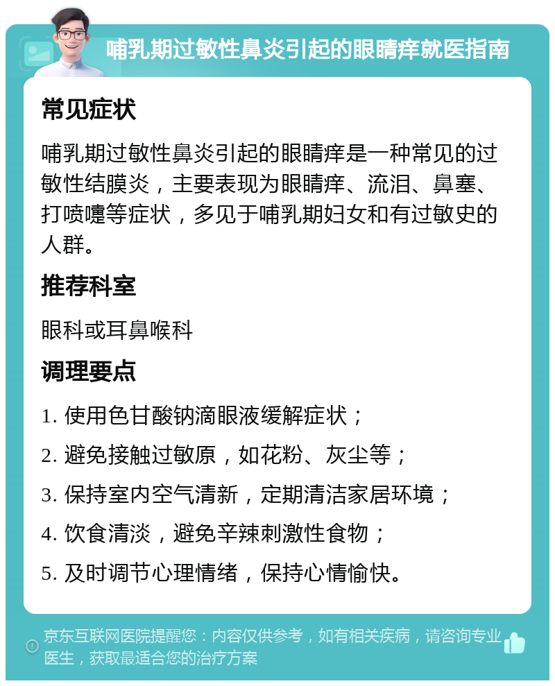 哺乳期过敏性鼻炎引起的眼睛痒就医指南 常见症状 哺乳期过敏性鼻炎引起的眼睛痒是一种常见的过敏性结膜炎，主要表现为眼睛痒、流泪、鼻塞、打喷嚏等症状，多见于哺乳期妇女和有过敏史的人群。 推荐科室 眼科或耳鼻喉科 调理要点 1. 使用色甘酸钠滴眼液缓解症状； 2. 避免接触过敏原，如花粉、灰尘等； 3. 保持室内空气清新，定期清洁家居环境； 4. 饮食清淡，避免辛辣刺激性食物； 5. 及时调节心理情绪，保持心情愉快。