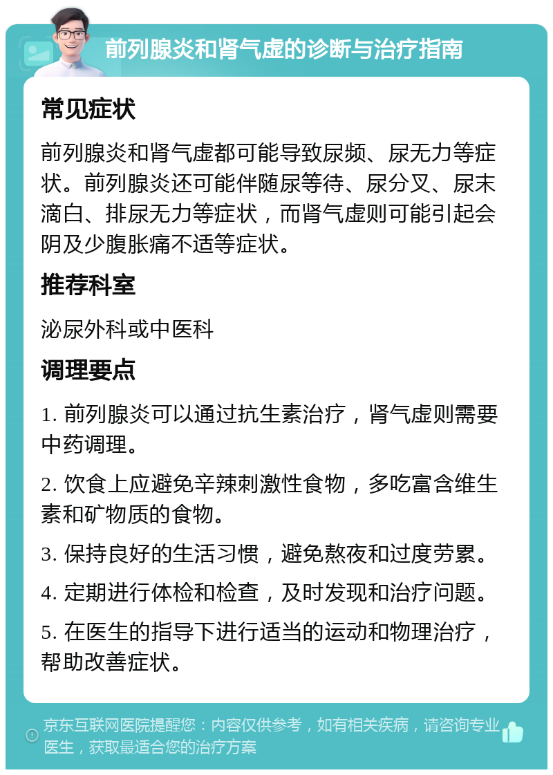 前列腺炎和肾气虚的诊断与治疗指南 常见症状 前列腺炎和肾气虚都可能导致尿频、尿无力等症状。前列腺炎还可能伴随尿等待、尿分叉、尿末滴白、排尿无力等症状，而肾气虚则可能引起会阴及少腹胀痛不适等症状。 推荐科室 泌尿外科或中医科 调理要点 1. 前列腺炎可以通过抗生素治疗，肾气虚则需要中药调理。 2. 饮食上应避免辛辣刺激性食物，多吃富含维生素和矿物质的食物。 3. 保持良好的生活习惯，避免熬夜和过度劳累。 4. 定期进行体检和检查，及时发现和治疗问题。 5. 在医生的指导下进行适当的运动和物理治疗，帮助改善症状。