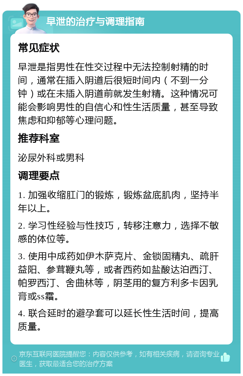 早泄的治疗与调理指南 常见症状 早泄是指男性在性交过程中无法控制射精的时间，通常在插入阴道后很短时间内（不到一分钟）或在未插入阴道前就发生射精。这种情况可能会影响男性的自信心和性生活质量，甚至导致焦虑和抑郁等心理问题。 推荐科室 泌尿外科或男科 调理要点 1. 加强收缩肛门的锻炼，锻炼盆底肌肉，坚持半年以上。 2. 学习性经验与性技巧，转移注意力，选择不敏感的体位等。 3. 使用中成药如伊木萨克片、金锁固精丸、疏肝益阳、参茸鞭丸等，或者西药如盐酸达泊西汀、帕罗西汀、舍曲林等，阴茎用的复方利多卡因乳膏或ss霜。 4. 联合延时的避孕套可以延长性生活时间，提高质量。