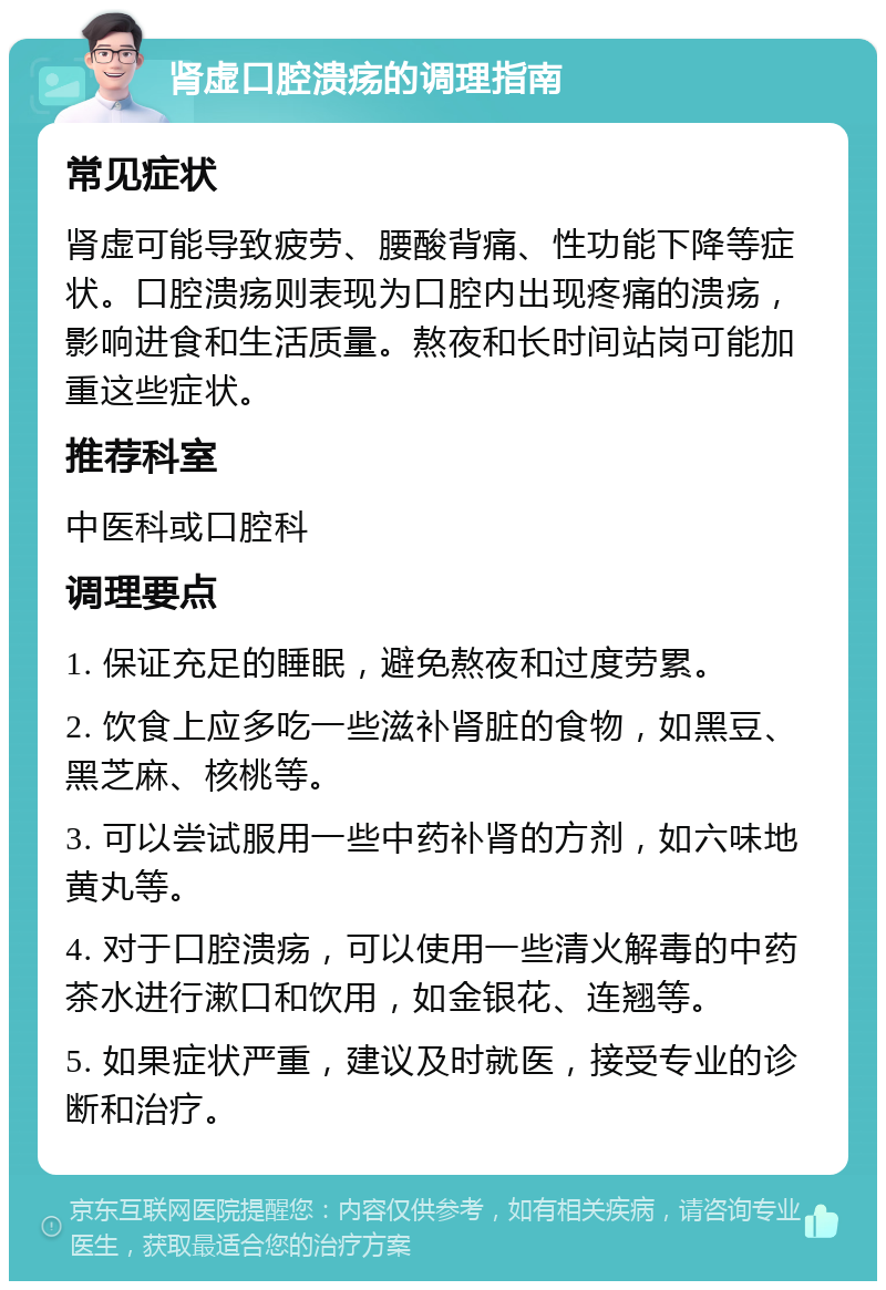 肾虚口腔溃疡的调理指南 常见症状 肾虚可能导致疲劳、腰酸背痛、性功能下降等症状。口腔溃疡则表现为口腔内出现疼痛的溃疡，影响进食和生活质量。熬夜和长时间站岗可能加重这些症状。 推荐科室 中医科或口腔科 调理要点 1. 保证充足的睡眠，避免熬夜和过度劳累。 2. 饮食上应多吃一些滋补肾脏的食物，如黑豆、黑芝麻、核桃等。 3. 可以尝试服用一些中药补肾的方剂，如六味地黄丸等。 4. 对于口腔溃疡，可以使用一些清火解毒的中药茶水进行漱口和饮用，如金银花、连翘等。 5. 如果症状严重，建议及时就医，接受专业的诊断和治疗。