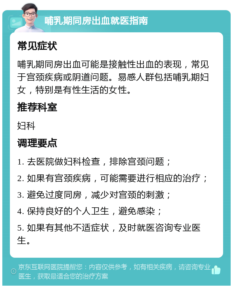 哺乳期同房出血就医指南 常见症状 哺乳期同房出血可能是接触性出血的表现，常见于宫颈疾病或阴道问题。易感人群包括哺乳期妇女，特别是有性生活的女性。 推荐科室 妇科 调理要点 1. 去医院做妇科检查，排除宫颈问题； 2. 如果有宫颈疾病，可能需要进行相应的治疗； 3. 避免过度同房，减少对宫颈的刺激； 4. 保持良好的个人卫生，避免感染； 5. 如果有其他不适症状，及时就医咨询专业医生。