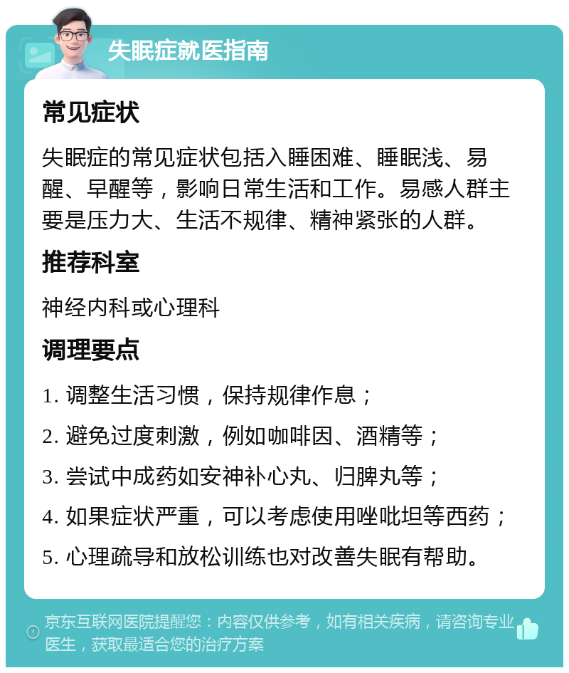 失眠症就医指南 常见症状 失眠症的常见症状包括入睡困难、睡眠浅、易醒、早醒等，影响日常生活和工作。易感人群主要是压力大、生活不规律、精神紧张的人群。 推荐科室 神经内科或心理科 调理要点 1. 调整生活习惯，保持规律作息； 2. 避免过度刺激，例如咖啡因、酒精等； 3. 尝试中成药如安神补心丸、归脾丸等； 4. 如果症状严重，可以考虑使用唑吡坦等西药； 5. 心理疏导和放松训练也对改善失眠有帮助。