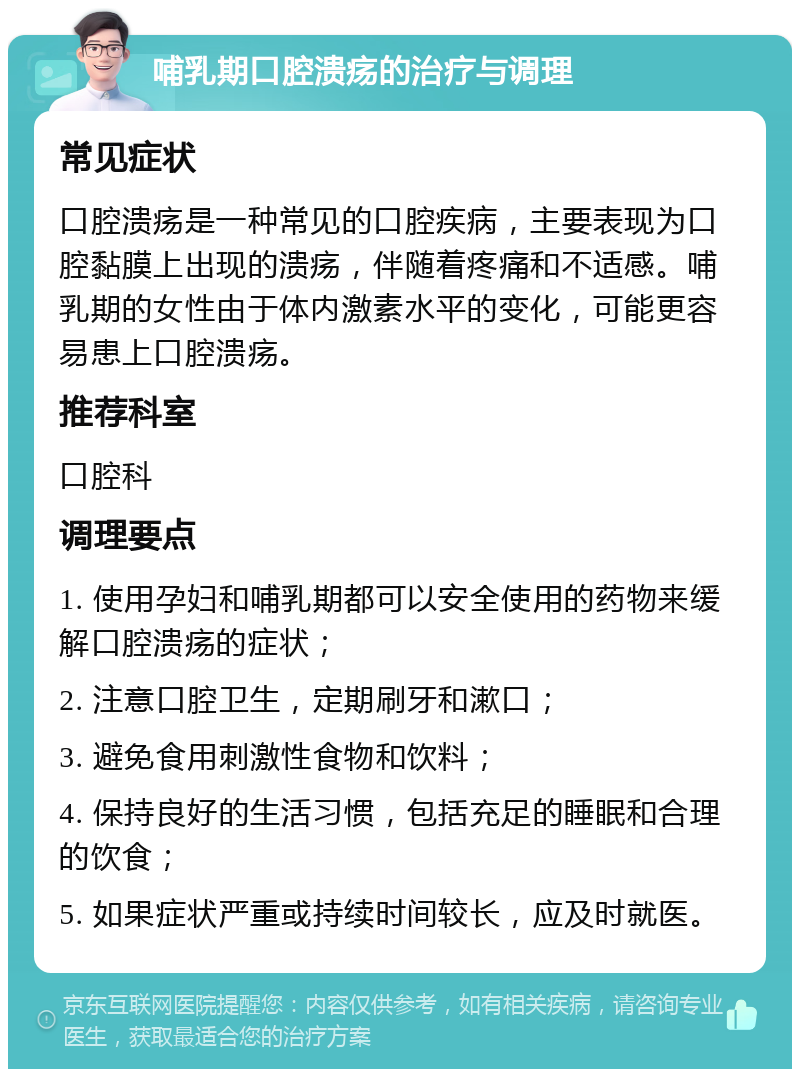 哺乳期口腔溃疡的治疗与调理 常见症状 口腔溃疡是一种常见的口腔疾病，主要表现为口腔黏膜上出现的溃疡，伴随着疼痛和不适感。哺乳期的女性由于体内激素水平的变化，可能更容易患上口腔溃疡。 推荐科室 口腔科 调理要点 1. 使用孕妇和哺乳期都可以安全使用的药物来缓解口腔溃疡的症状； 2. 注意口腔卫生，定期刷牙和漱口； 3. 避免食用刺激性食物和饮料； 4. 保持良好的生活习惯，包括充足的睡眠和合理的饮食； 5. 如果症状严重或持续时间较长，应及时就医。