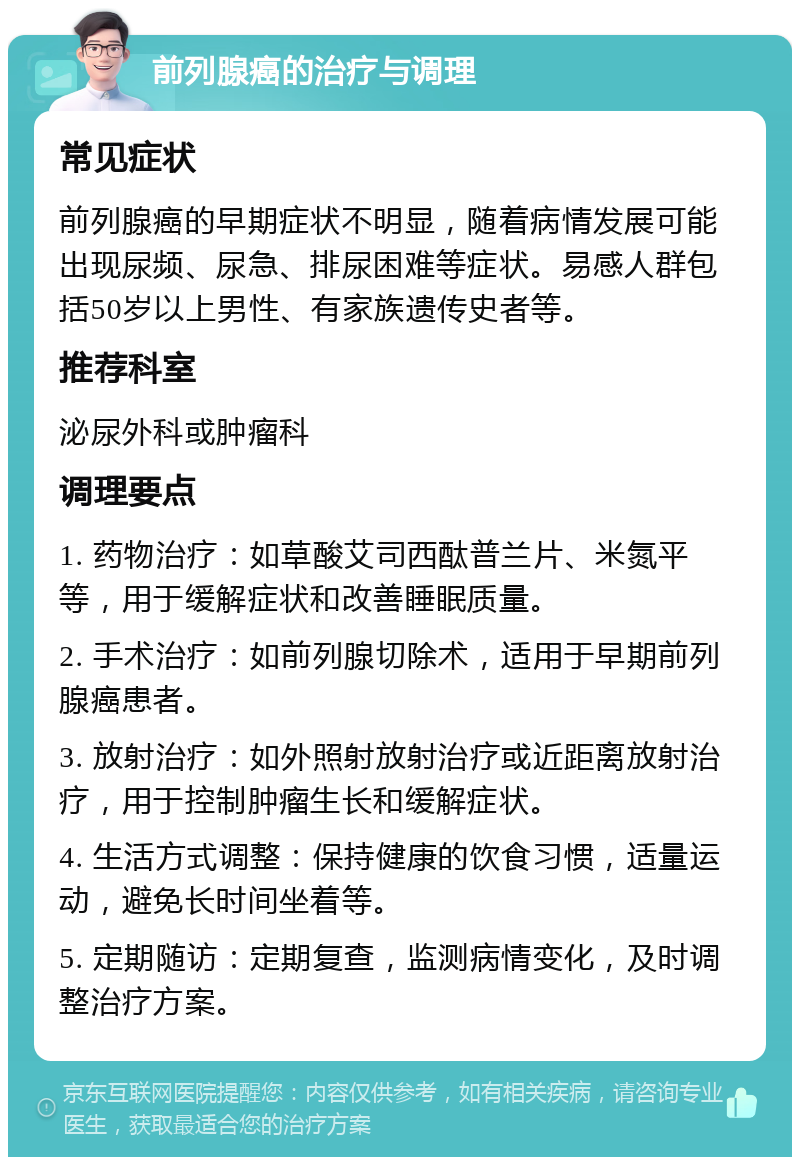 前列腺癌的治疗与调理 常见症状 前列腺癌的早期症状不明显，随着病情发展可能出现尿频、尿急、排尿困难等症状。易感人群包括50岁以上男性、有家族遗传史者等。 推荐科室 泌尿外科或肿瘤科 调理要点 1. 药物治疗：如草酸艾司西酞普兰片、米氮平等，用于缓解症状和改善睡眠质量。 2. 手术治疗：如前列腺切除术，适用于早期前列腺癌患者。 3. 放射治疗：如外照射放射治疗或近距离放射治疗，用于控制肿瘤生长和缓解症状。 4. 生活方式调整：保持健康的饮食习惯，适量运动，避免长时间坐着等。 5. 定期随访：定期复查，监测病情变化，及时调整治疗方案。