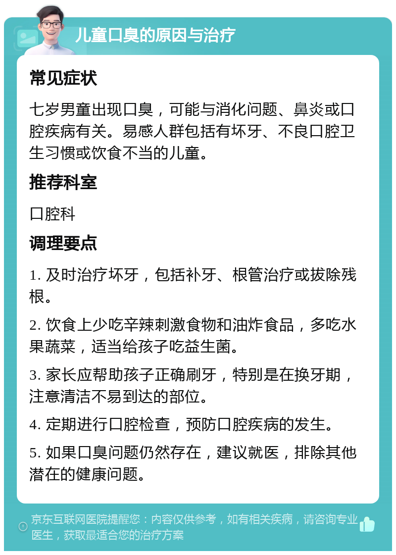 儿童口臭的原因与治疗 常见症状 七岁男童出现口臭，可能与消化问题、鼻炎或口腔疾病有关。易感人群包括有坏牙、不良口腔卫生习惯或饮食不当的儿童。 推荐科室 口腔科 调理要点 1. 及时治疗坏牙，包括补牙、根管治疗或拔除残根。 2. 饮食上少吃辛辣刺激食物和油炸食品，多吃水果蔬菜，适当给孩子吃益生菌。 3. 家长应帮助孩子正确刷牙，特别是在换牙期，注意清洁不易到达的部位。 4. 定期进行口腔检查，预防口腔疾病的发生。 5. 如果口臭问题仍然存在，建议就医，排除其他潜在的健康问题。