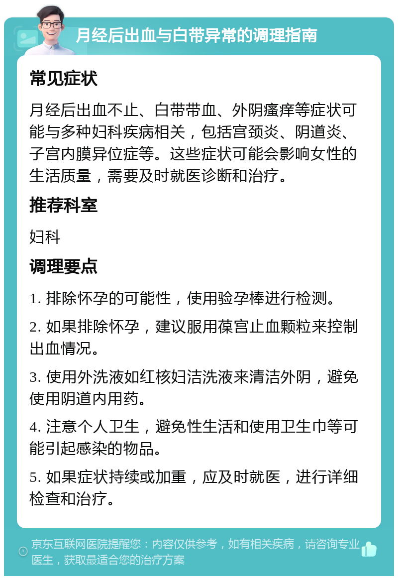 月经后出血与白带异常的调理指南 常见症状 月经后出血不止、白带带血、外阴瘙痒等症状可能与多种妇科疾病相关，包括宫颈炎、阴道炎、子宫内膜异位症等。这些症状可能会影响女性的生活质量，需要及时就医诊断和治疗。 推荐科室 妇科 调理要点 1. 排除怀孕的可能性，使用验孕棒进行检测。 2. 如果排除怀孕，建议服用葆宫止血颗粒来控制出血情况。 3. 使用外洗液如红核妇洁洗液来清洁外阴，避免使用阴道内用药。 4. 注意个人卫生，避免性生活和使用卫生巾等可能引起感染的物品。 5. 如果症状持续或加重，应及时就医，进行详细检查和治疗。