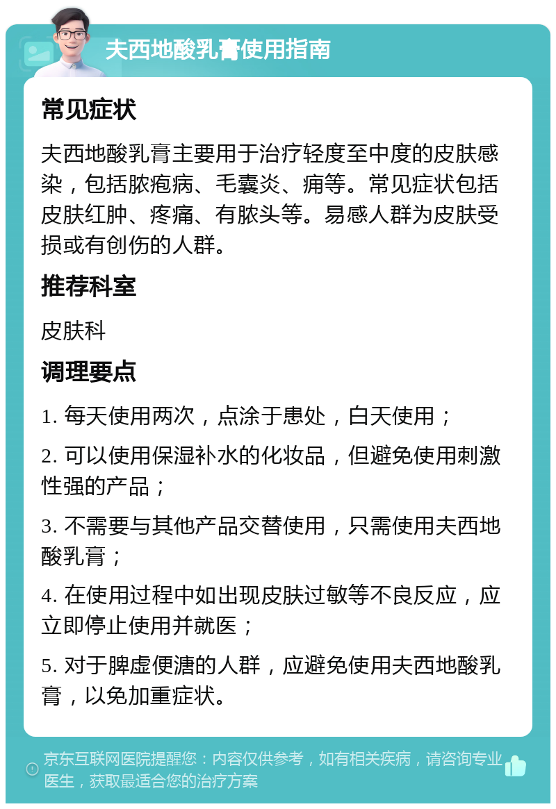 夫西地酸乳膏使用指南 常见症状 夫西地酸乳膏主要用于治疗轻度至中度的皮肤感染，包括脓疱病、毛囊炎、痈等。常见症状包括皮肤红肿、疼痛、有脓头等。易感人群为皮肤受损或有创伤的人群。 推荐科室 皮肤科 调理要点 1. 每天使用两次，点涂于患处，白天使用； 2. 可以使用保湿补水的化妆品，但避免使用刺激性强的产品； 3. 不需要与其他产品交替使用，只需使用夫西地酸乳膏； 4. 在使用过程中如出现皮肤过敏等不良反应，应立即停止使用并就医； 5. 对于脾虚便溏的人群，应避免使用夫西地酸乳膏，以免加重症状。