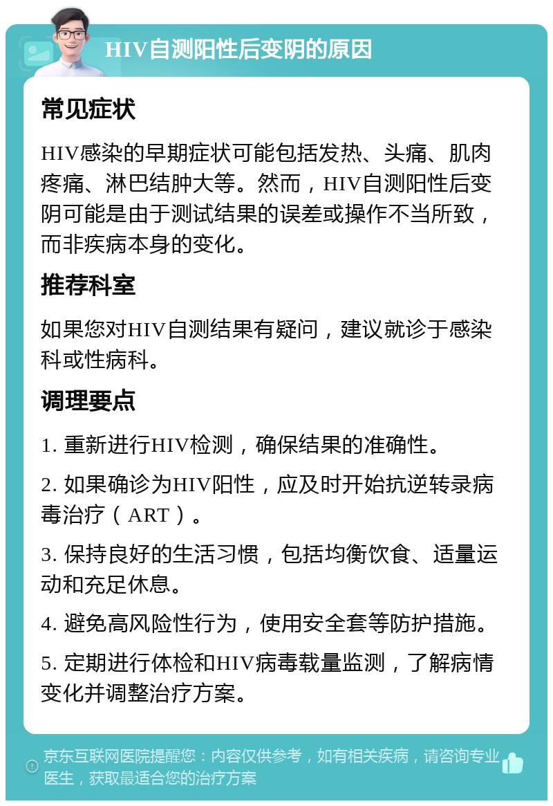 HIV自测阳性后变阴的原因 常见症状 HIV感染的早期症状可能包括发热、头痛、肌肉疼痛、淋巴结肿大等。然而，HIV自测阳性后变阴可能是由于测试结果的误差或操作不当所致，而非疾病本身的变化。 推荐科室 如果您对HIV自测结果有疑问，建议就诊于感染科或性病科。 调理要点 1. 重新进行HIV检测，确保结果的准确性。 2. 如果确诊为HIV阳性，应及时开始抗逆转录病毒治疗（ART）。 3. 保持良好的生活习惯，包括均衡饮食、适量运动和充足休息。 4. 避免高风险性行为，使用安全套等防护措施。 5. 定期进行体检和HIV病毒载量监测，了解病情变化并调整治疗方案。