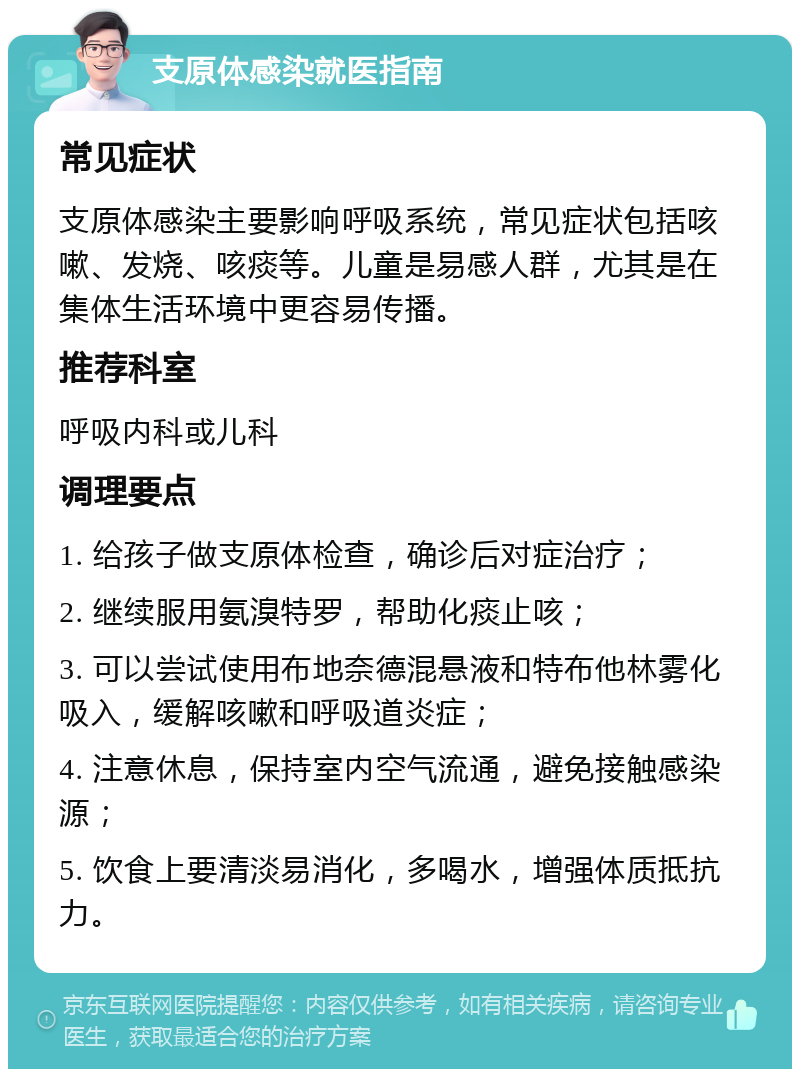 支原体感染就医指南 常见症状 支原体感染主要影响呼吸系统，常见症状包括咳嗽、发烧、咳痰等。儿童是易感人群，尤其是在集体生活环境中更容易传播。 推荐科室 呼吸内科或儿科 调理要点 1. 给孩子做支原体检查，确诊后对症治疗； 2. 继续服用氨溴特罗，帮助化痰止咳； 3. 可以尝试使用布地奈德混悬液和特布他林雾化吸入，缓解咳嗽和呼吸道炎症； 4. 注意休息，保持室内空气流通，避免接触感染源； 5. 饮食上要清淡易消化，多喝水，增强体质抵抗力。