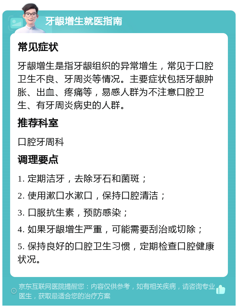 牙龈增生就医指南 常见症状 牙龈增生是指牙龈组织的异常增生，常见于口腔卫生不良、牙周炎等情况。主要症状包括牙龈肿胀、出血、疼痛等，易感人群为不注意口腔卫生、有牙周炎病史的人群。 推荐科室 口腔牙周科 调理要点 1. 定期洁牙，去除牙石和菌斑； 2. 使用漱口水漱口，保持口腔清洁； 3. 口服抗生素，预防感染； 4. 如果牙龈增生严重，可能需要刮治或切除； 5. 保持良好的口腔卫生习惯，定期检查口腔健康状况。