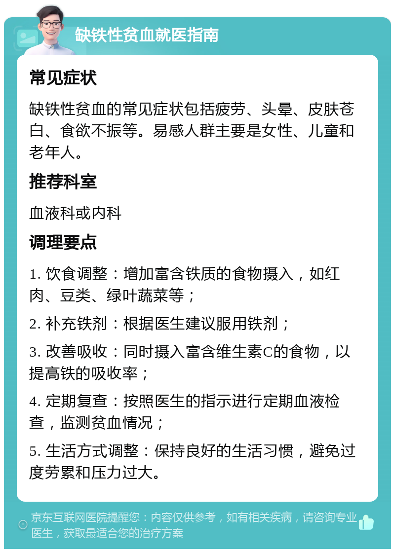 缺铁性贫血就医指南 常见症状 缺铁性贫血的常见症状包括疲劳、头晕、皮肤苍白、食欲不振等。易感人群主要是女性、儿童和老年人。 推荐科室 血液科或内科 调理要点 1. 饮食调整：增加富含铁质的食物摄入，如红肉、豆类、绿叶蔬菜等； 2. 补充铁剂：根据医生建议服用铁剂； 3. 改善吸收：同时摄入富含维生素C的食物，以提高铁的吸收率； 4. 定期复查：按照医生的指示进行定期血液检查，监测贫血情况； 5. 生活方式调整：保持良好的生活习惯，避免过度劳累和压力过大。