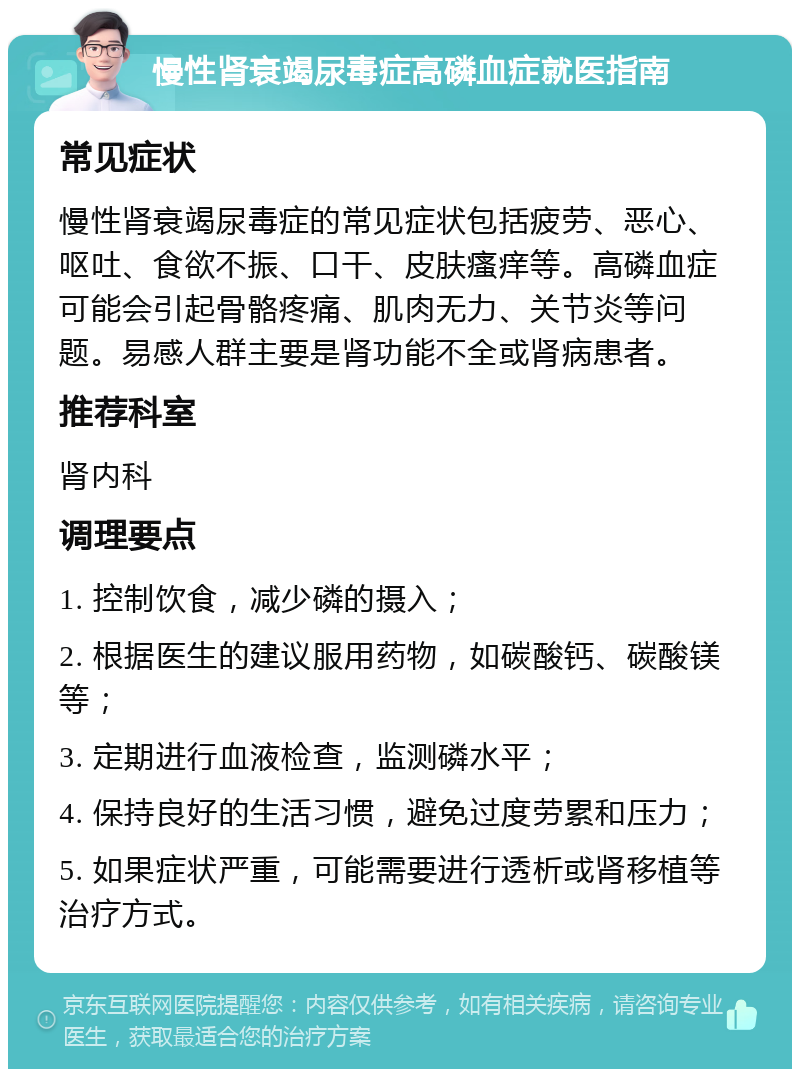 慢性肾衰竭尿毒症高磷血症就医指南 常见症状 慢性肾衰竭尿毒症的常见症状包括疲劳、恶心、呕吐、食欲不振、口干、皮肤瘙痒等。高磷血症可能会引起骨骼疼痛、肌肉无力、关节炎等问题。易感人群主要是肾功能不全或肾病患者。 推荐科室 肾内科 调理要点 1. 控制饮食，减少磷的摄入； 2. 根据医生的建议服用药物，如碳酸钙、碳酸镁等； 3. 定期进行血液检查，监测磷水平； 4. 保持良好的生活习惯，避免过度劳累和压力； 5. 如果症状严重，可能需要进行透析或肾移植等治疗方式。