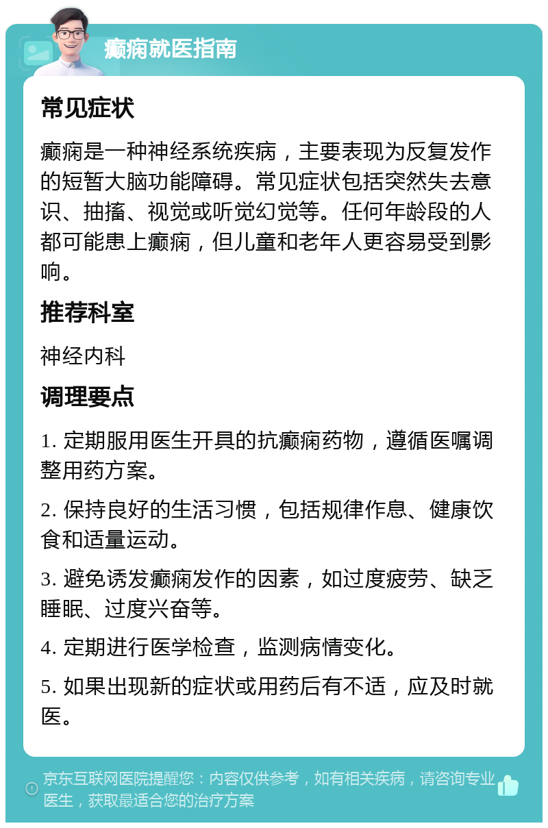 癫痫就医指南 常见症状 癫痫是一种神经系统疾病，主要表现为反复发作的短暂大脑功能障碍。常见症状包括突然失去意识、抽搐、视觉或听觉幻觉等。任何年龄段的人都可能患上癫痫，但儿童和老年人更容易受到影响。 推荐科室 神经内科 调理要点 1. 定期服用医生开具的抗癫痫药物，遵循医嘱调整用药方案。 2. 保持良好的生活习惯，包括规律作息、健康饮食和适量运动。 3. 避免诱发癫痫发作的因素，如过度疲劳、缺乏睡眠、过度兴奋等。 4. 定期进行医学检查，监测病情变化。 5. 如果出现新的症状或用药后有不适，应及时就医。