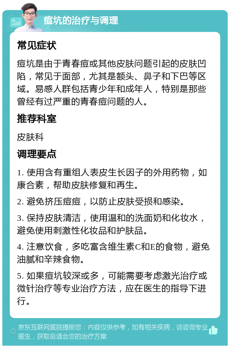 痘坑的治疗与调理 常见症状 痘坑是由于青春痘或其他皮肤问题引起的皮肤凹陷，常见于面部，尤其是额头、鼻子和下巴等区域。易感人群包括青少年和成年人，特别是那些曾经有过严重的青春痘问题的人。 推荐科室 皮肤科 调理要点 1. 使用含有重组人表皮生长因子的外用药物，如康合素，帮助皮肤修复和再生。 2. 避免挤压痘痘，以防止皮肤受损和感染。 3. 保持皮肤清洁，使用温和的洗面奶和化妆水，避免使用刺激性化妆品和护肤品。 4. 注意饮食，多吃富含维生素C和E的食物，避免油腻和辛辣食物。 5. 如果痘坑较深或多，可能需要考虑激光治疗或微针治疗等专业治疗方法，应在医生的指导下进行。