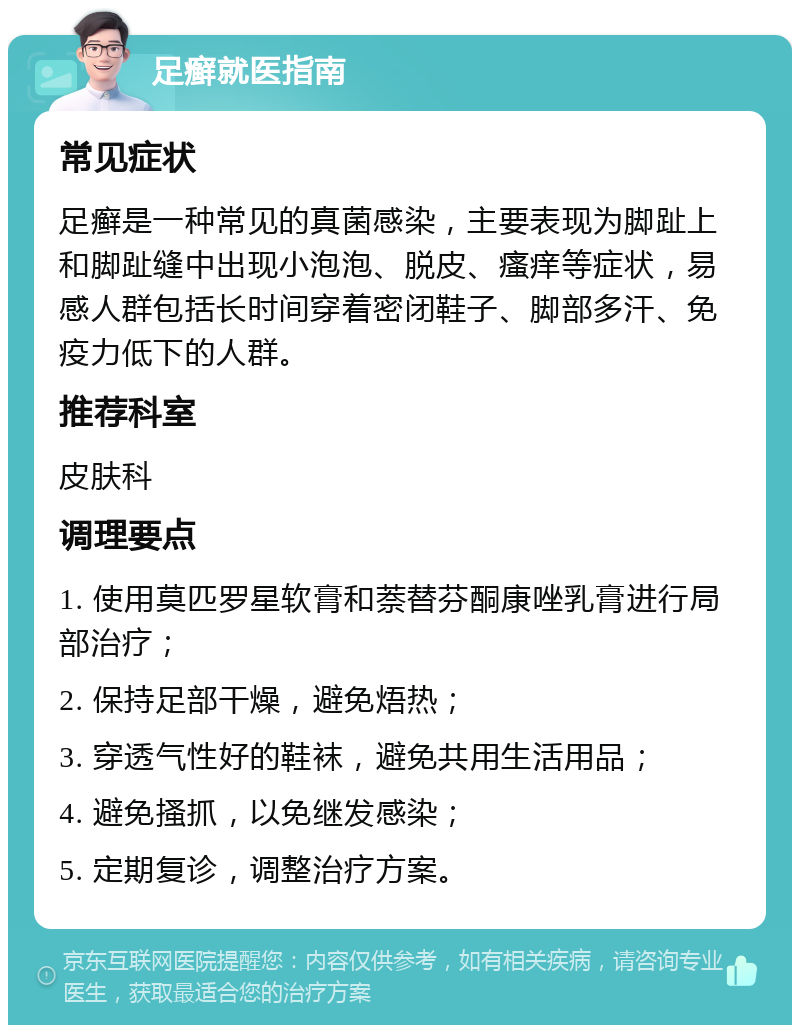 足癣就医指南 常见症状 足癣是一种常见的真菌感染，主要表现为脚趾上和脚趾缝中出现小泡泡、脱皮、瘙痒等症状，易感人群包括长时间穿着密闭鞋子、脚部多汗、免疫力低下的人群。 推荐科室 皮肤科 调理要点 1. 使用莫匹罗星软膏和萘替芬酮康唑乳膏进行局部治疗； 2. 保持足部干燥，避免焐热； 3. 穿透气性好的鞋袜，避免共用生活用品； 4. 避免搔抓，以免继发感染； 5. 定期复诊，调整治疗方案。