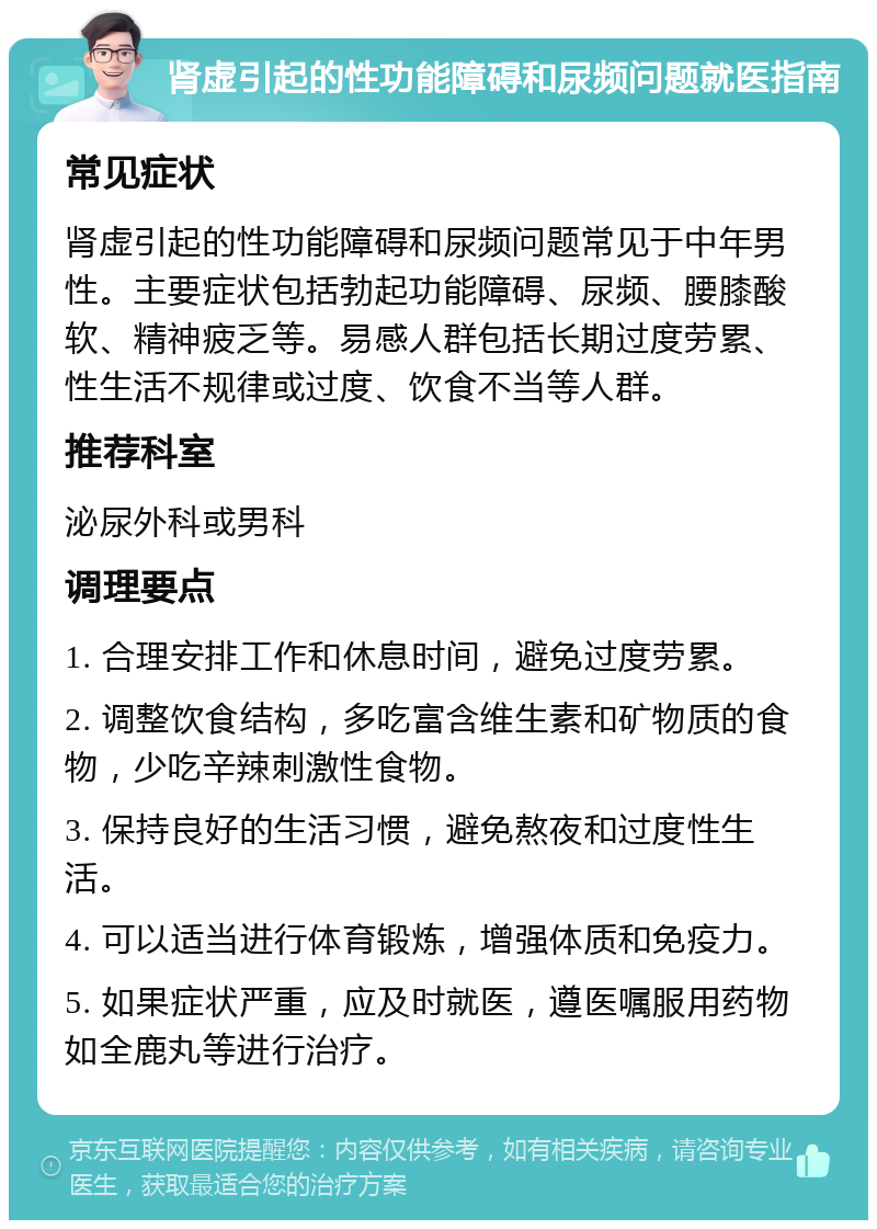 肾虚引起的性功能障碍和尿频问题就医指南 常见症状 肾虚引起的性功能障碍和尿频问题常见于中年男性。主要症状包括勃起功能障碍、尿频、腰膝酸软、精神疲乏等。易感人群包括长期过度劳累、性生活不规律或过度、饮食不当等人群。 推荐科室 泌尿外科或男科 调理要点 1. 合理安排工作和休息时间，避免过度劳累。 2. 调整饮食结构，多吃富含维生素和矿物质的食物，少吃辛辣刺激性食物。 3. 保持良好的生活习惯，避免熬夜和过度性生活。 4. 可以适当进行体育锻炼，增强体质和免疫力。 5. 如果症状严重，应及时就医，遵医嘱服用药物如全鹿丸等进行治疗。