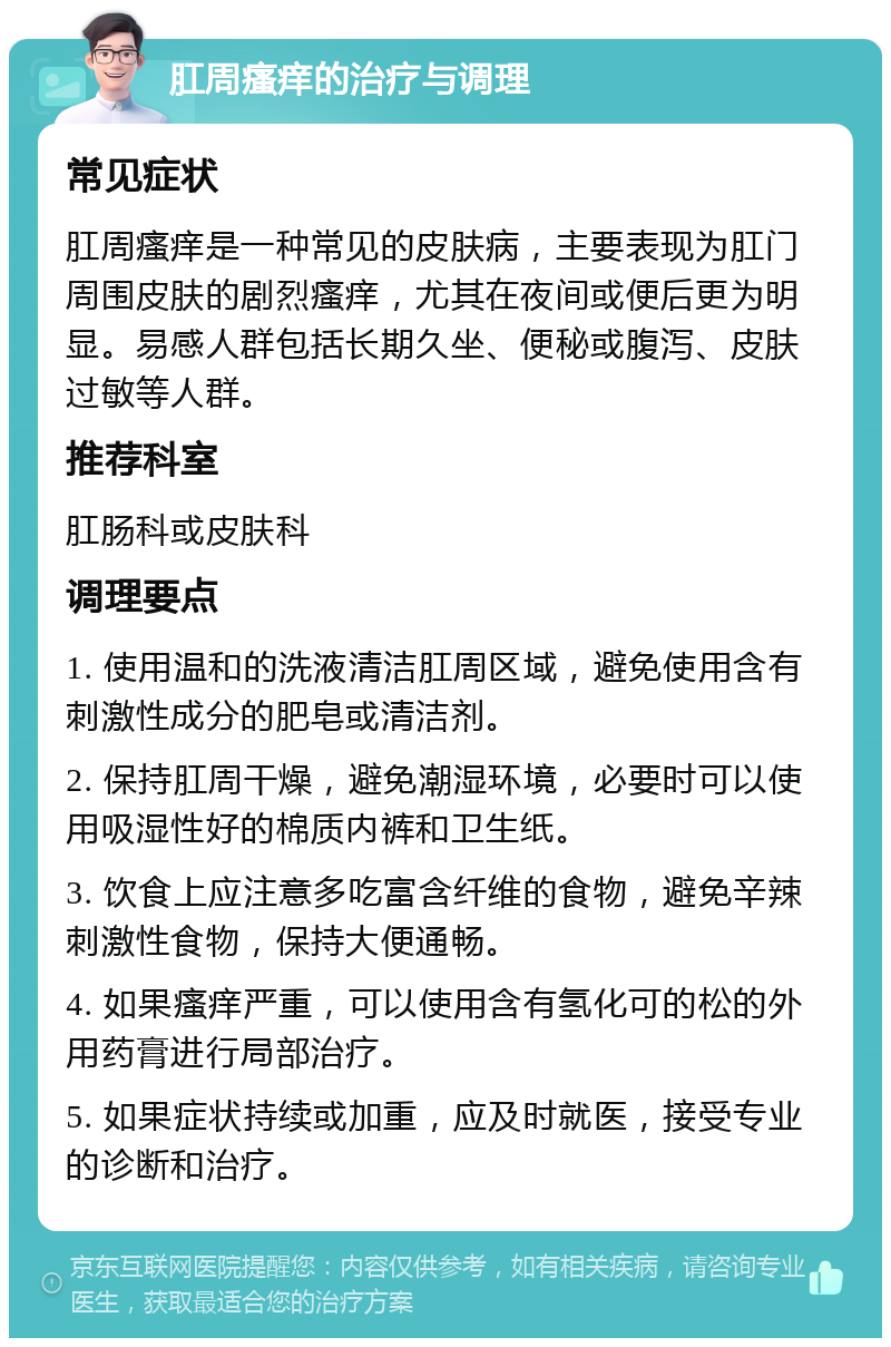 肛周瘙痒的治疗与调理 常见症状 肛周瘙痒是一种常见的皮肤病，主要表现为肛门周围皮肤的剧烈瘙痒，尤其在夜间或便后更为明显。易感人群包括长期久坐、便秘或腹泻、皮肤过敏等人群。 推荐科室 肛肠科或皮肤科 调理要点 1. 使用温和的洗液清洁肛周区域，避免使用含有刺激性成分的肥皂或清洁剂。 2. 保持肛周干燥，避免潮湿环境，必要时可以使用吸湿性好的棉质内裤和卫生纸。 3. 饮食上应注意多吃富含纤维的食物，避免辛辣刺激性食物，保持大便通畅。 4. 如果瘙痒严重，可以使用含有氢化可的松的外用药膏进行局部治疗。 5. 如果症状持续或加重，应及时就医，接受专业的诊断和治疗。