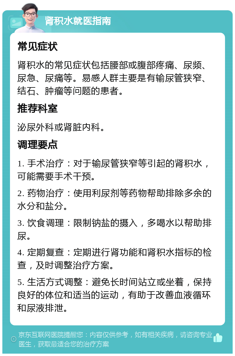 肾积水就医指南 常见症状 肾积水的常见症状包括腰部或腹部疼痛、尿频、尿急、尿痛等。易感人群主要是有输尿管狭窄、结石、肿瘤等问题的患者。 推荐科室 泌尿外科或肾脏内科。 调理要点 1. 手术治疗：对于输尿管狭窄等引起的肾积水，可能需要手术干预。 2. 药物治疗：使用利尿剂等药物帮助排除多余的水分和盐分。 3. 饮食调理：限制钠盐的摄入，多喝水以帮助排尿。 4. 定期复查：定期进行肾功能和肾积水指标的检查，及时调整治疗方案。 5. 生活方式调整：避免长时间站立或坐着，保持良好的体位和适当的运动，有助于改善血液循环和尿液排泄。