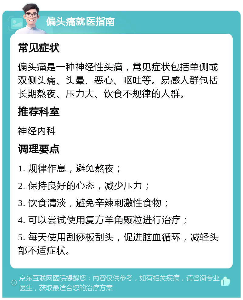 偏头痛就医指南 常见症状 偏头痛是一种神经性头痛，常见症状包括单侧或双侧头痛、头晕、恶心、呕吐等。易感人群包括长期熬夜、压力大、饮食不规律的人群。 推荐科室 神经内科 调理要点 1. 规律作息，避免熬夜； 2. 保持良好的心态，减少压力； 3. 饮食清淡，避免辛辣刺激性食物； 4. 可以尝试使用复方羊角颗粒进行治疗； 5. 每天使用刮痧板刮头，促进脑血循环，减轻头部不适症状。