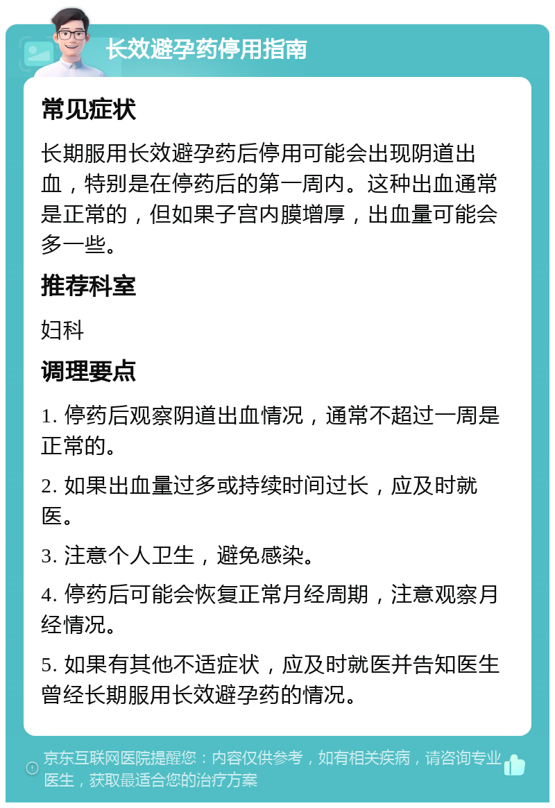 长效避孕药停用指南 常见症状 长期服用长效避孕药后停用可能会出现阴道出血，特别是在停药后的第一周内。这种出血通常是正常的，但如果子宫内膜增厚，出血量可能会多一些。 推荐科室 妇科 调理要点 1. 停药后观察阴道出血情况，通常不超过一周是正常的。 2. 如果出血量过多或持续时间过长，应及时就医。 3. 注意个人卫生，避免感染。 4. 停药后可能会恢复正常月经周期，注意观察月经情况。 5. 如果有其他不适症状，应及时就医并告知医生曾经长期服用长效避孕药的情况。