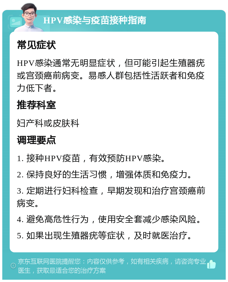 HPV感染与疫苗接种指南 常见症状 HPV感染通常无明显症状，但可能引起生殖器疣或宫颈癌前病变。易感人群包括性活跃者和免疫力低下者。 推荐科室 妇产科或皮肤科 调理要点 1. 接种HPV疫苗，有效预防HPV感染。 2. 保持良好的生活习惯，增强体质和免疫力。 3. 定期进行妇科检查，早期发现和治疗宫颈癌前病变。 4. 避免高危性行为，使用安全套减少感染风险。 5. 如果出现生殖器疣等症状，及时就医治疗。