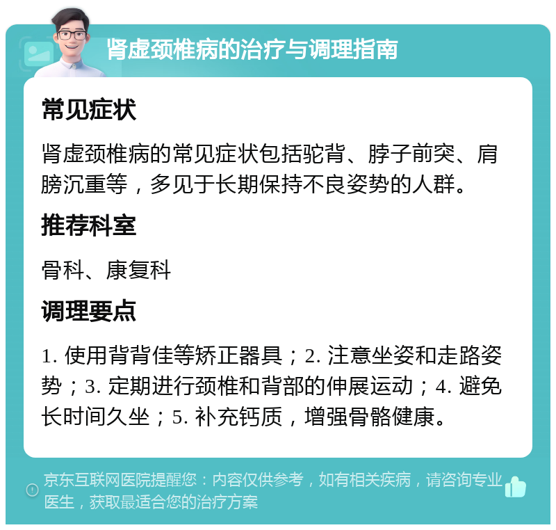 肾虚颈椎病的治疗与调理指南 常见症状 肾虚颈椎病的常见症状包括驼背、脖子前突、肩膀沉重等，多见于长期保持不良姿势的人群。 推荐科室 骨科、康复科 调理要点 1. 使用背背佳等矫正器具；2. 注意坐姿和走路姿势；3. 定期进行颈椎和背部的伸展运动；4. 避免长时间久坐；5. 补充钙质，增强骨骼健康。