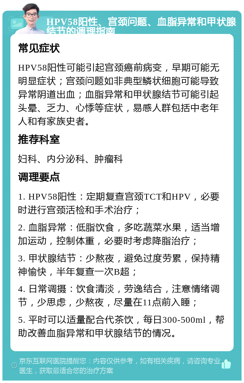 HPV58阳性、宫颈问题、血脂异常和甲状腺结节的调理指南 常见症状 HPV58阳性可能引起宫颈癌前病变，早期可能无明显症状；宫颈问题如非典型鳞状细胞可能导致异常阴道出血；血脂异常和甲状腺结节可能引起头晕、乏力、心悸等症状，易感人群包括中老年人和有家族史者。 推荐科室 妇科、内分泌科、肿瘤科 调理要点 1. HPV58阳性：定期复查宫颈TCT和HPV，必要时进行宫颈活检和手术治疗； 2. 血脂异常：低脂饮食，多吃蔬菜水果，适当增加运动，控制体重，必要时考虑降脂治疗； 3. 甲状腺结节：少熬夜，避免过度劳累，保持精神愉快，半年复查一次B超； 4. 日常调摄：饮食清淡，劳逸结合，注意情绪调节，少思虑，少熬夜，尽量在11点前入睡； 5. 平时可以适量配合代茶饮，每日300-500ml，帮助改善血脂异常和甲状腺结节的情况。