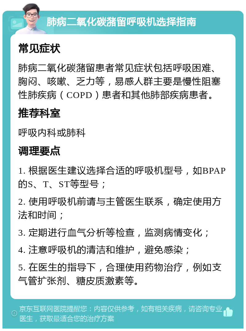 肺病二氧化碳潴留呼吸机选择指南 常见症状 肺病二氧化碳潴留患者常见症状包括呼吸困难、胸闷、咳嗽、乏力等，易感人群主要是慢性阻塞性肺疾病（COPD）患者和其他肺部疾病患者。 推荐科室 呼吸内科或肺科 调理要点 1. 根据医生建议选择合适的呼吸机型号，如BPAP的S、T、ST等型号； 2. 使用呼吸机前请与主管医生联系，确定使用方法和时间； 3. 定期进行血气分析等检查，监测病情变化； 4. 注意呼吸机的清洁和维护，避免感染； 5. 在医生的指导下，合理使用药物治疗，例如支气管扩张剂、糖皮质激素等。