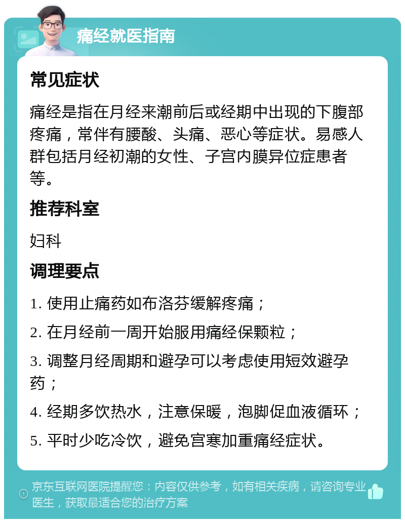 痛经就医指南 常见症状 痛经是指在月经来潮前后或经期中出现的下腹部疼痛，常伴有腰酸、头痛、恶心等症状。易感人群包括月经初潮的女性、子宫内膜异位症患者等。 推荐科室 妇科 调理要点 1. 使用止痛药如布洛芬缓解疼痛； 2. 在月经前一周开始服用痛经保颗粒； 3. 调整月经周期和避孕可以考虑使用短效避孕药； 4. 经期多饮热水，注意保暖，泡脚促血液循环； 5. 平时少吃冷饮，避免宫寒加重痛经症状。