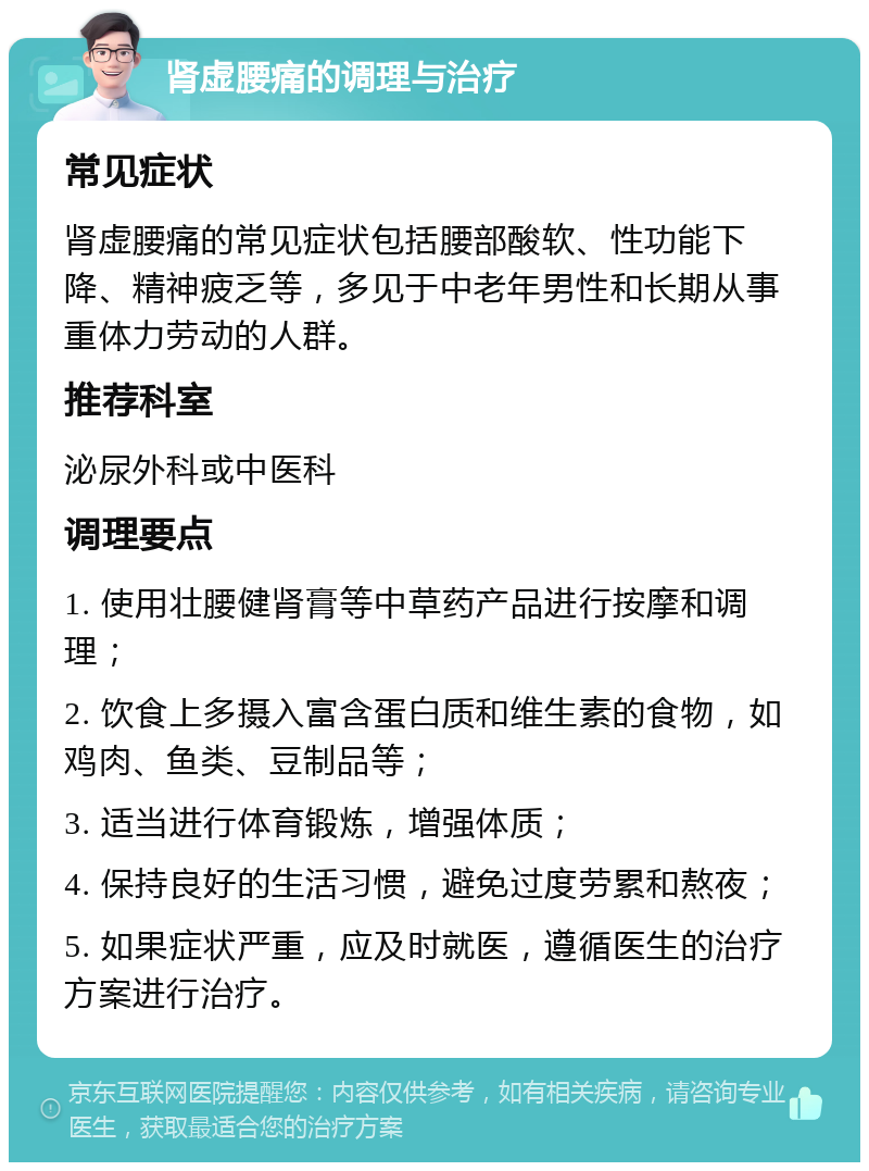 肾虚腰痛的调理与治疗 常见症状 肾虚腰痛的常见症状包括腰部酸软、性功能下降、精神疲乏等，多见于中老年男性和长期从事重体力劳动的人群。 推荐科室 泌尿外科或中医科 调理要点 1. 使用壮腰健肾膏等中草药产品进行按摩和调理； 2. 饮食上多摄入富含蛋白质和维生素的食物，如鸡肉、鱼类、豆制品等； 3. 适当进行体育锻炼，增强体质； 4. 保持良好的生活习惯，避免过度劳累和熬夜； 5. 如果症状严重，应及时就医，遵循医生的治疗方案进行治疗。