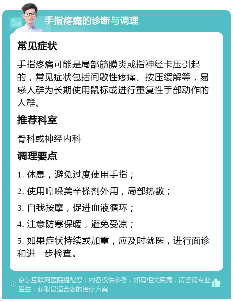 手指疼痛的诊断与调理 常见症状 手指疼痛可能是局部筋膜炎或指神经卡压引起的，常见症状包括间歇性疼痛、按压缓解等，易感人群为长期使用鼠标或进行重复性手部动作的人群。 推荐科室 骨科或神经内科 调理要点 1. 休息，避免过度使用手指； 2. 使用吲哚美辛搽剂外用，局部热敷； 3. 自我按摩，促进血液循环； 4. 注意防寒保暖，避免受凉； 5. 如果症状持续或加重，应及时就医，进行面诊和进一步检查。