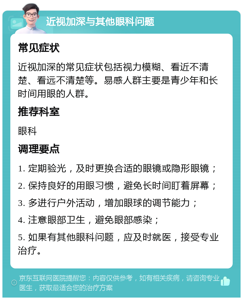 近视加深与其他眼科问题 常见症状 近视加深的常见症状包括视力模糊、看近不清楚、看远不清楚等。易感人群主要是青少年和长时间用眼的人群。 推荐科室 眼科 调理要点 1. 定期验光，及时更换合适的眼镜或隐形眼镜； 2. 保持良好的用眼习惯，避免长时间盯着屏幕； 3. 多进行户外活动，增加眼球的调节能力； 4. 注意眼部卫生，避免眼部感染； 5. 如果有其他眼科问题，应及时就医，接受专业治疗。