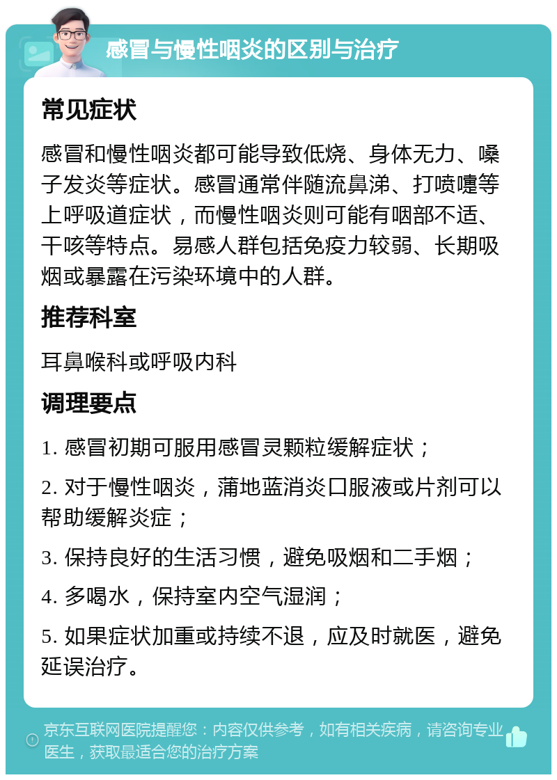 感冒与慢性咽炎的区别与治疗 常见症状 感冒和慢性咽炎都可能导致低烧、身体无力、嗓子发炎等症状。感冒通常伴随流鼻涕、打喷嚏等上呼吸道症状，而慢性咽炎则可能有咽部不适、干咳等特点。易感人群包括免疫力较弱、长期吸烟或暴露在污染环境中的人群。 推荐科室 耳鼻喉科或呼吸内科 调理要点 1. 感冒初期可服用感冒灵颗粒缓解症状； 2. 对于慢性咽炎，蒲地蓝消炎口服液或片剂可以帮助缓解炎症； 3. 保持良好的生活习惯，避免吸烟和二手烟； 4. 多喝水，保持室内空气湿润； 5. 如果症状加重或持续不退，应及时就医，避免延误治疗。