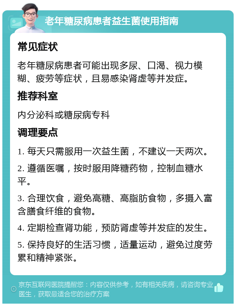 老年糖尿病患者益生菌使用指南 常见症状 老年糖尿病患者可能出现多尿、口渴、视力模糊、疲劳等症状，且易感染肾虚等并发症。 推荐科室 内分泌科或糖尿病专科 调理要点 1. 每天只需服用一次益生菌，不建议一天两次。 2. 遵循医嘱，按时服用降糖药物，控制血糖水平。 3. 合理饮食，避免高糖、高脂肪食物，多摄入富含膳食纤维的食物。 4. 定期检查肾功能，预防肾虚等并发症的发生。 5. 保持良好的生活习惯，适量运动，避免过度劳累和精神紧张。