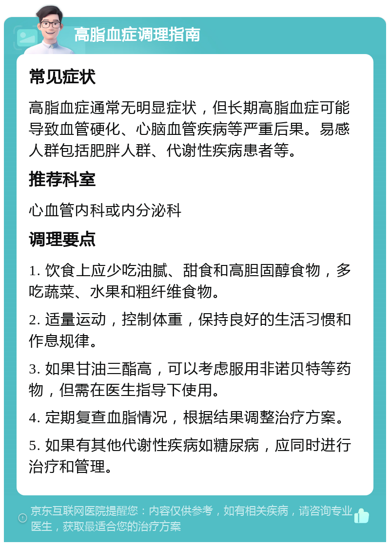 高脂血症调理指南 常见症状 高脂血症通常无明显症状，但长期高脂血症可能导致血管硬化、心脑血管疾病等严重后果。易感人群包括肥胖人群、代谢性疾病患者等。 推荐科室 心血管内科或内分泌科 调理要点 1. 饮食上应少吃油腻、甜食和高胆固醇食物，多吃蔬菜、水果和粗纤维食物。 2. 适量运动，控制体重，保持良好的生活习惯和作息规律。 3. 如果甘油三酯高，可以考虑服用非诺贝特等药物，但需在医生指导下使用。 4. 定期复查血脂情况，根据结果调整治疗方案。 5. 如果有其他代谢性疾病如糖尿病，应同时进行治疗和管理。