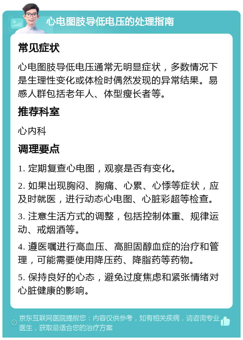 心电图肢导低电压的处理指南 常见症状 心电图肢导低电压通常无明显症状，多数情况下是生理性变化或体检时偶然发现的异常结果。易感人群包括老年人、体型瘦长者等。 推荐科室 心内科 调理要点 1. 定期复查心电图，观察是否有变化。 2. 如果出现胸闷、胸痛、心累、心悸等症状，应及时就医，进行动态心电图、心脏彩超等检查。 3. 注意生活方式的调整，包括控制体重、规律运动、戒烟酒等。 4. 遵医嘱进行高血压、高胆固醇血症的治疗和管理，可能需要使用降压药、降脂药等药物。 5. 保持良好的心态，避免过度焦虑和紧张情绪对心脏健康的影响。