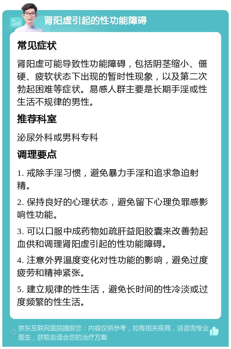 肾阳虚引起的性功能障碍 常见症状 肾阳虚可能导致性功能障碍，包括阴茎缩小、僵硬、疲软状态下出现的暂时性现象，以及第二次勃起困难等症状。易感人群主要是长期手淫或性生活不规律的男性。 推荐科室 泌尿外科或男科专科 调理要点 1. 戒除手淫习惯，避免暴力手淫和追求急迫射精。 2. 保持良好的心理状态，避免留下心理负罪感影响性功能。 3. 可以口服中成药物如疏肝益阳胶囊来改善勃起血供和调理肾阳虚引起的性功能障碍。 4. 注意外界温度变化对性功能的影响，避免过度疲劳和精神紧张。 5. 建立规律的性生活，避免长时间的性冷淡或过度频繁的性生活。