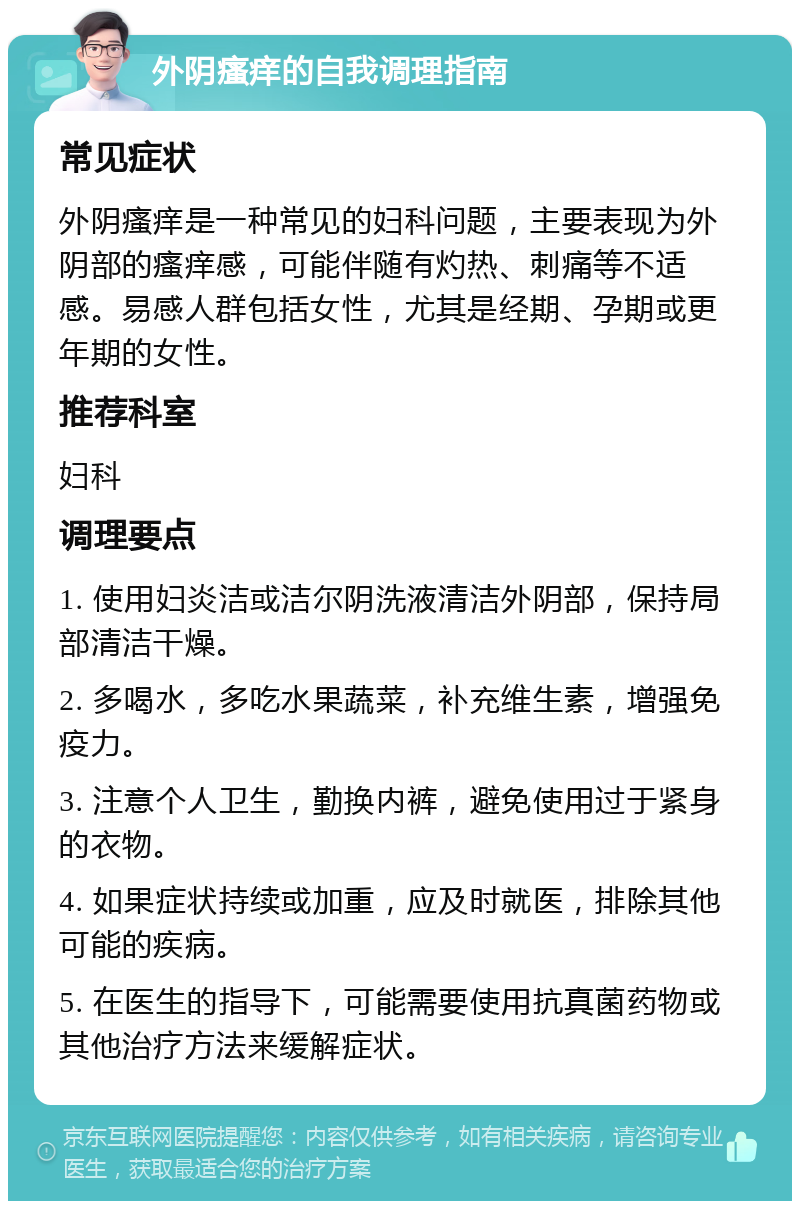 外阴瘙痒的自我调理指南 常见症状 外阴瘙痒是一种常见的妇科问题，主要表现为外阴部的瘙痒感，可能伴随有灼热、刺痛等不适感。易感人群包括女性，尤其是经期、孕期或更年期的女性。 推荐科室 妇科 调理要点 1. 使用妇炎洁或洁尔阴洗液清洁外阴部，保持局部清洁干燥。 2. 多喝水，多吃水果蔬菜，补充维生素，增强免疫力。 3. 注意个人卫生，勤换内裤，避免使用过于紧身的衣物。 4. 如果症状持续或加重，应及时就医，排除其他可能的疾病。 5. 在医生的指导下，可能需要使用抗真菌药物或其他治疗方法来缓解症状。