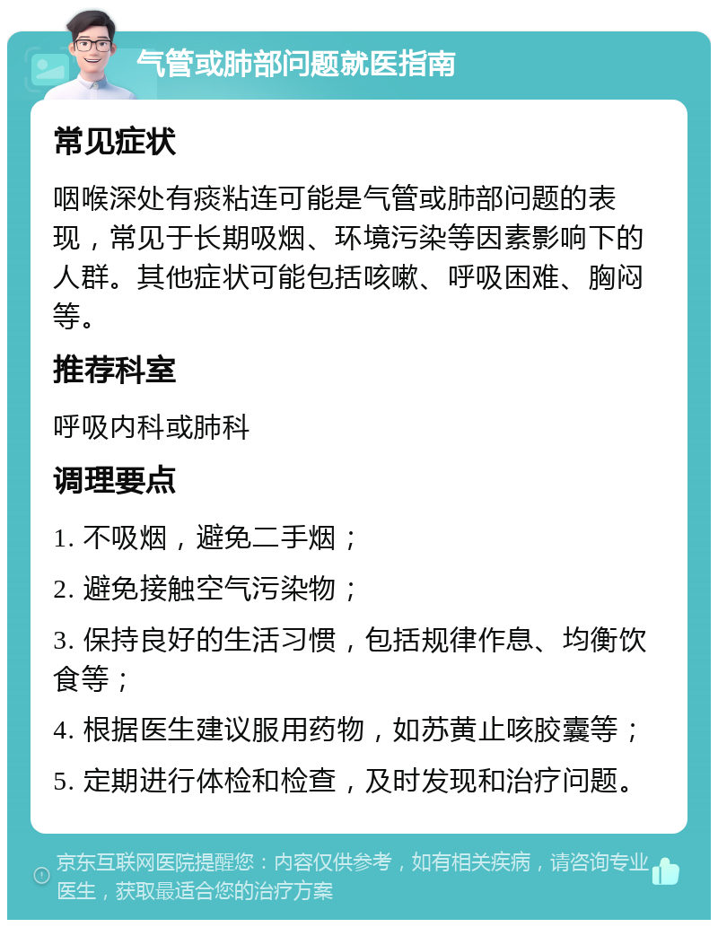 气管或肺部问题就医指南 常见症状 咽喉深处有痰粘连可能是气管或肺部问题的表现，常见于长期吸烟、环境污染等因素影响下的人群。其他症状可能包括咳嗽、呼吸困难、胸闷等。 推荐科室 呼吸内科或肺科 调理要点 1. 不吸烟，避免二手烟； 2. 避免接触空气污染物； 3. 保持良好的生活习惯，包括规律作息、均衡饮食等； 4. 根据医生建议服用药物，如苏黄止咳胶囊等； 5. 定期进行体检和检查，及时发现和治疗问题。