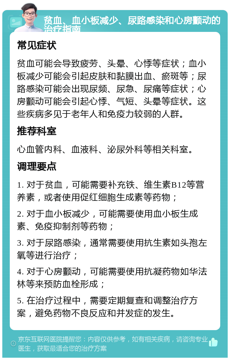 贫血、血小板减少、尿路感染和心房颤动的治疗指南 常见症状 贫血可能会导致疲劳、头晕、心悸等症状；血小板减少可能会引起皮肤和黏膜出血、瘀斑等；尿路感染可能会出现尿频、尿急、尿痛等症状；心房颤动可能会引起心悸、气短、头晕等症状。这些疾病多见于老年人和免疫力较弱的人群。 推荐科室 心血管内科、血液科、泌尿外科等相关科室。 调理要点 1. 对于贫血，可能需要补充铁、维生素B12等营养素，或者使用促红细胞生成素等药物； 2. 对于血小板减少，可能需要使用血小板生成素、免疫抑制剂等药物； 3. 对于尿路感染，通常需要使用抗生素如头孢左氧等进行治疗； 4. 对于心房颤动，可能需要使用抗凝药物如华法林等来预防血栓形成； 5. 在治疗过程中，需要定期复查和调整治疗方案，避免药物不良反应和并发症的发生。