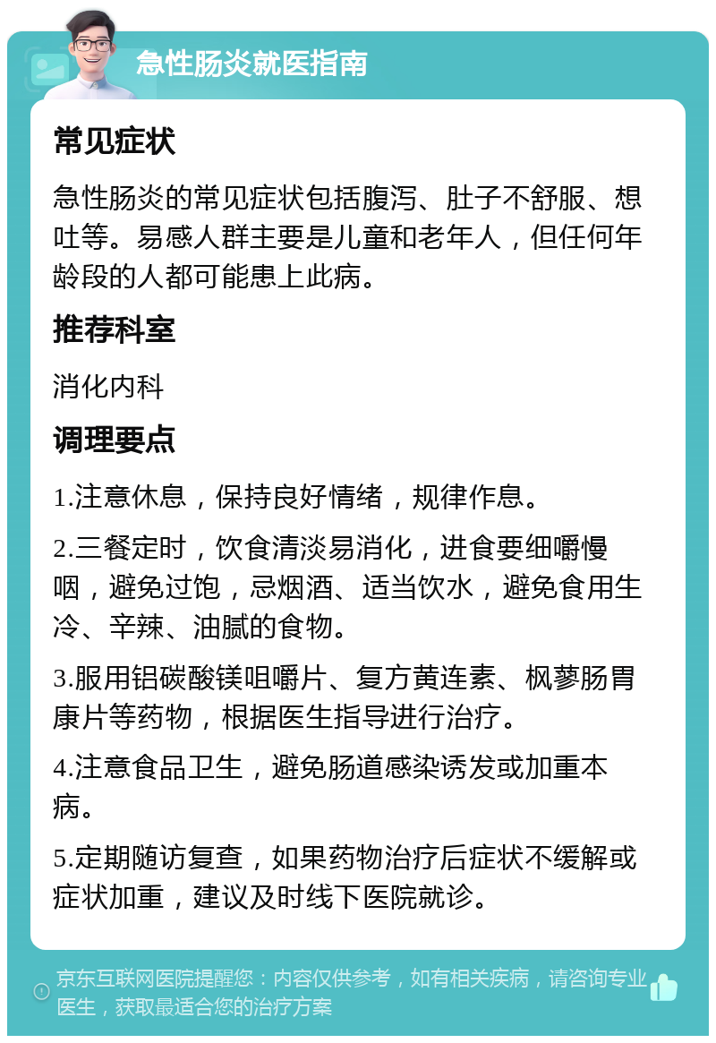 急性肠炎就医指南 常见症状 急性肠炎的常见症状包括腹泻、肚子不舒服、想吐等。易感人群主要是儿童和老年人，但任何年龄段的人都可能患上此病。 推荐科室 消化内科 调理要点 1.注意休息，保持良好情绪，规律作息。 2.三餐定时，饮食清淡易消化，进食要细嚼慢咽，避免过饱，忌烟酒、适当饮水，避免食用生冷、辛辣、油腻的食物。 3.服用铝碳酸镁咀嚼片、复方黄连素、枫蓼肠胃康片等药物，根据医生指导进行治疗。 4.注意食品卫生，避免肠道感染诱发或加重本病。 5.定期随访复查，如果药物治疗后症状不缓解或症状加重，建议及时线下医院就诊。