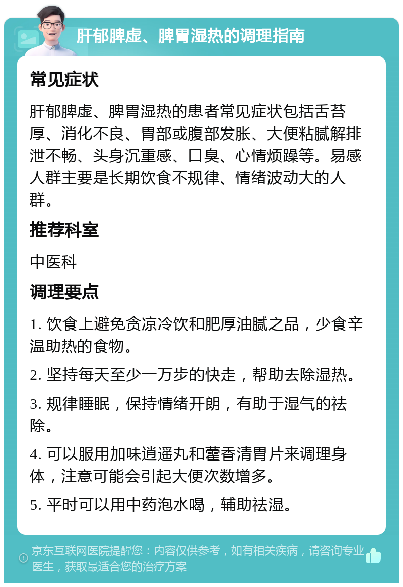 肝郁脾虚、脾胃湿热的调理指南 常见症状 肝郁脾虚、脾胃湿热的患者常见症状包括舌苔厚、消化不良、胃部或腹部发胀、大便粘腻解排泄不畅、头身沉重感、口臭、心情烦躁等。易感人群主要是长期饮食不规律、情绪波动大的人群。 推荐科室 中医科 调理要点 1. 饮食上避免贪凉冷饮和肥厚油腻之品，少食辛温助热的食物。 2. 坚持每天至少一万步的快走，帮助去除湿热。 3. 规律睡眠，保持情绪开朗，有助于湿气的祛除。 4. 可以服用加味逍遥丸和藿香清胃片来调理身体，注意可能会引起大便次数增多。 5. 平时可以用中药泡水喝，辅助祛湿。